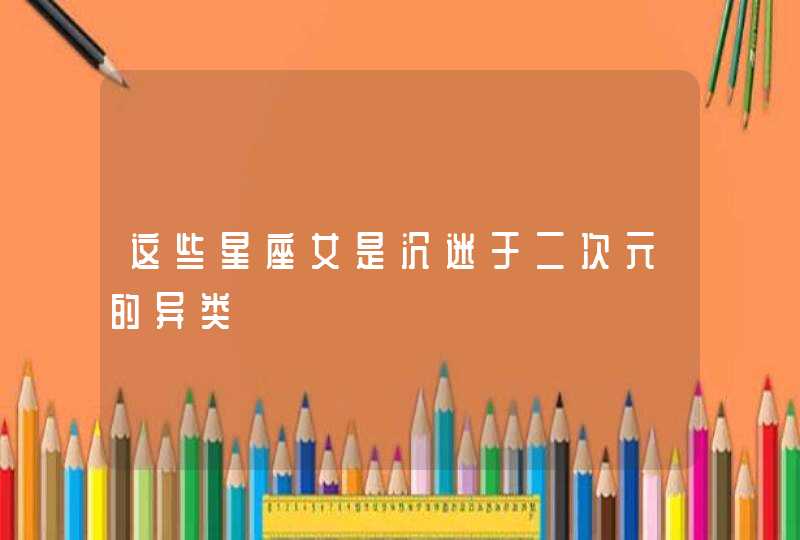 这些星座女是沉迷于二次元的异类 这些星座女是沉迷于二次元的异类
