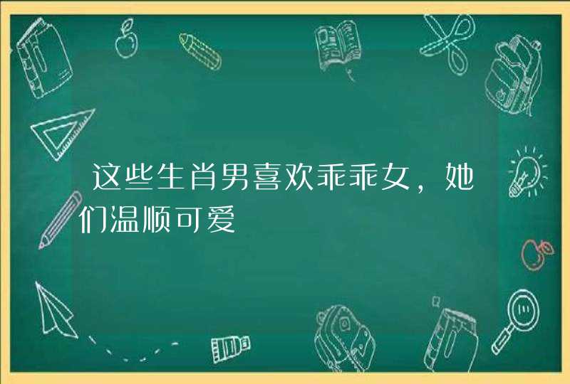 这些生肖男喜欢乖乖女,她们温顺可爱 这些生肖男喜欢乖乖女,她们温顺可爱