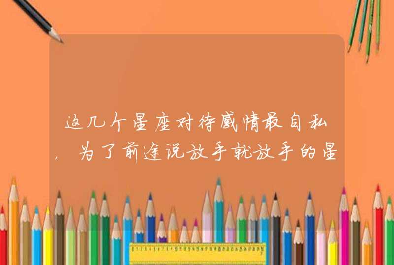 这几个星座对待感情最自私,为了前途说放手就放手的星座有哪些? 这几个星座对待感情最自私,为了前途说放手就放手的星座有哪些?