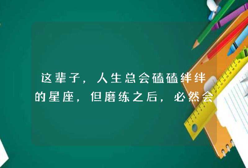 这辈子,人生总会磕磕绊绊的星座,但磨练之后,必然会成大器,是哪些星座? 这辈子,人生总会磕磕绊绊的星座,但磨练之后,必然会成大器,是哪些星座?