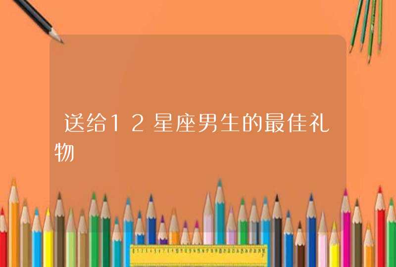 送给12星座男生的最佳礼物 送给12星座男生的最佳礼物