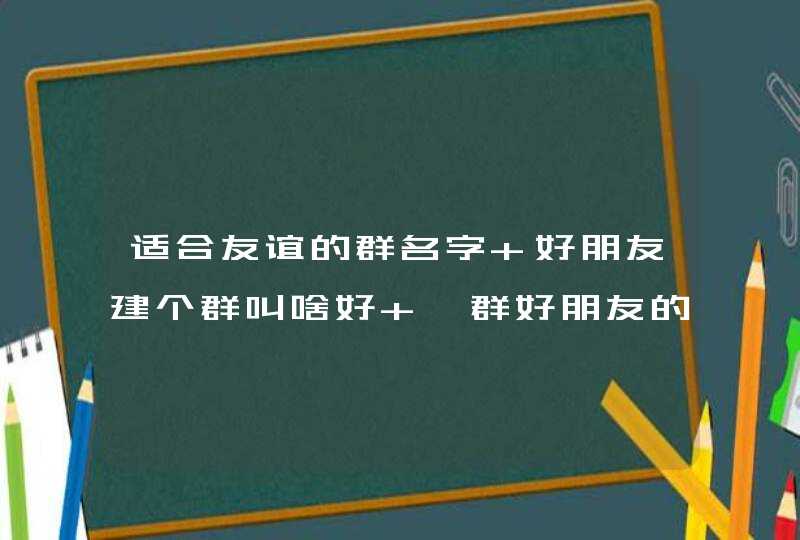 适合友谊的群名字 好朋友建个群叫啥好 一群好朋友的微信群名 适合友谊的群名字 好朋友建个群叫啥好 一群好朋友的微信群名