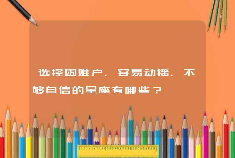 选择困难户,容易动摇,不够自信的星座有哪些? 选择困难户,容易动摇,不够自信的星座有哪些?