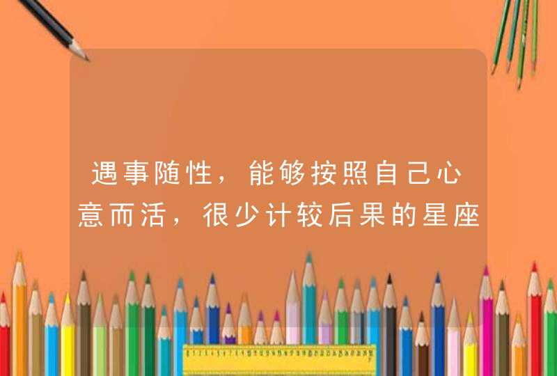遇事随性,能够按照自己心意而活,很少计较后果的星座有哪些? 遇事随性,能够按照自己心意而活,很少计较后果的星座有哪些?