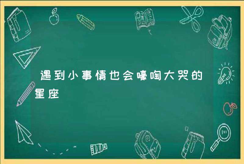 遇到小事情也会嚎啕大哭的星座 遇到小事情也会嚎啕大哭的星座