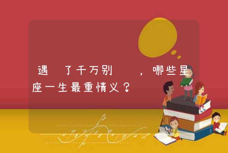 遇见了千万别错过,哪些星座一生最重情义? 遇见了千万别错过,哪些星座一生最重情义?
