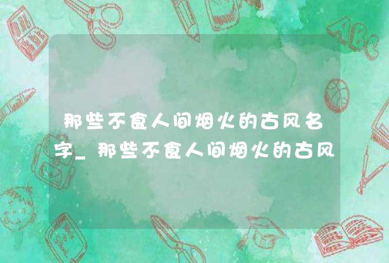 那些不食人间烟火的古风名字_那些不食人间烟火的古风名字四个字 那些不食人间烟火的古风名字_那些不食人间烟火的古风名字四个字