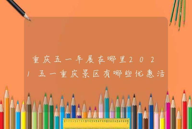 重庆五一车展在哪里2021五一重庆景区有哪些优惠活动 重庆五一车展在哪里2021五一重庆景区有哪些优惠活动
