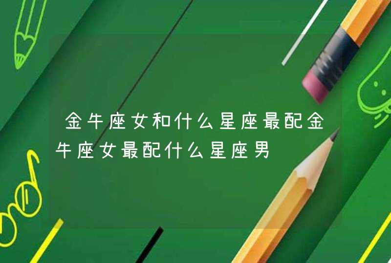 金牛座女和什么星座最配金牛座女最配什么星座男 金牛座女和什么星座最配金牛座女最配什么星座男