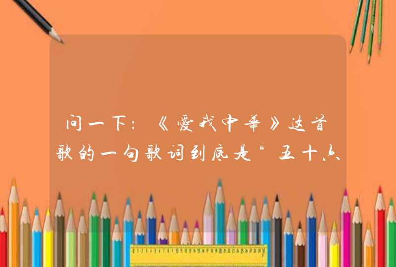 问一下:《爱我中华》这首歌的一句歌词到底是“五十六个星座”还是“五十六个民族”? 问一下:《爱我中华》这首歌的一句歌词到底是“五十六个星座”还是“五十六个民族”?