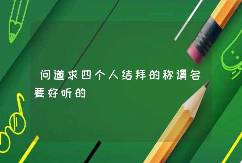 问道求四个人结拜的称谓名要好听的 问道求四个人结拜的称谓名要好听的