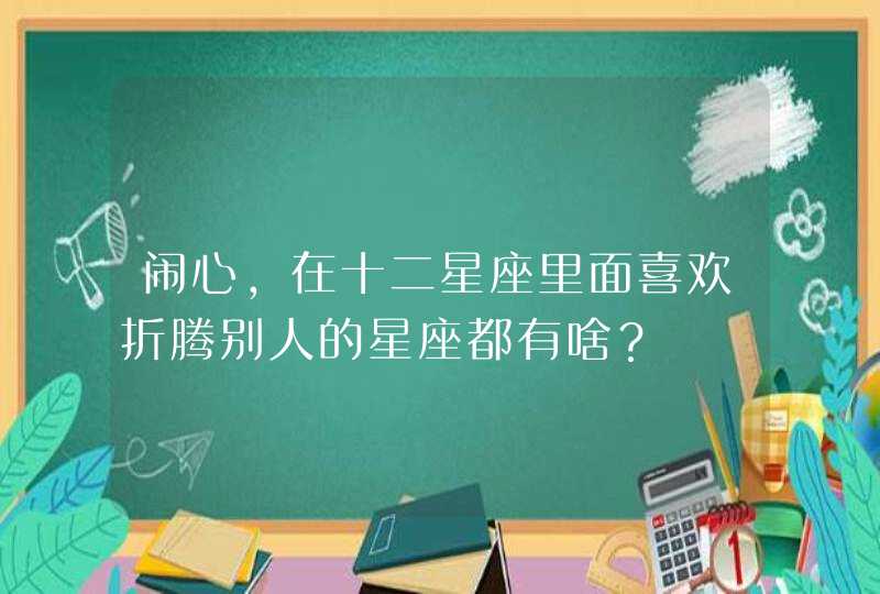 闹心,在十二星座里面喜欢折腾别人的星座都有啥? 闹心,在十二星座里面喜欢折腾别人的星座都有啥?