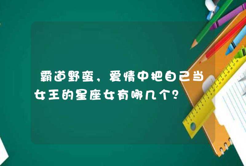 霸道野蛮,爱情中把自己当女王的星座女有哪几个? 霸道野蛮,爱情中把自己当女王的星座女有哪几个?