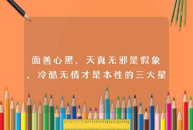 面善心黑,天真无邪是假象,冷酷无情才是本性的三大星座是哪三大? 面善心黑,天真无邪是假象,冷酷无情才是本性的三大星座是哪三大?