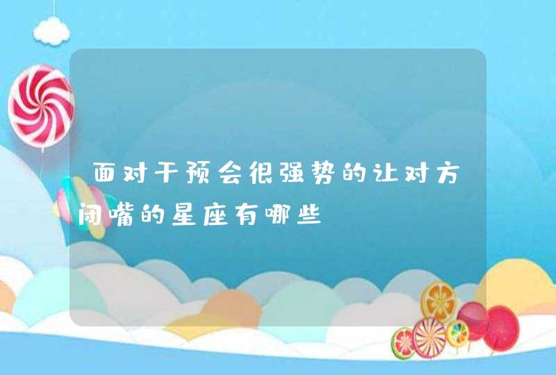 面对干预会很强势的让对方闭嘴的星座有哪些? 面对干预会很强势的让对方闭嘴的星座有哪些?