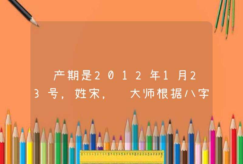 预产期是2012年1月23号,姓宋,请大师根据八字给起个名,男·女各一个。谢谢了! 预产期是2012年1月23号,姓宋,请大师根据八字给起个名,男·女各一个。谢谢了!