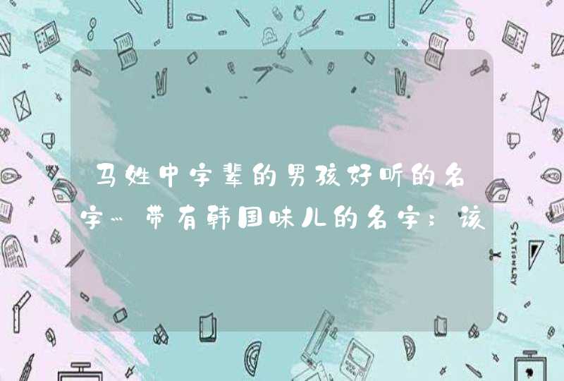 马姓中字辈的男孩好听的名字…带有韩国味儿的名字;该怎么取 马姓中字辈的男孩好听的名字…带有韩国味儿的名字;该怎么取