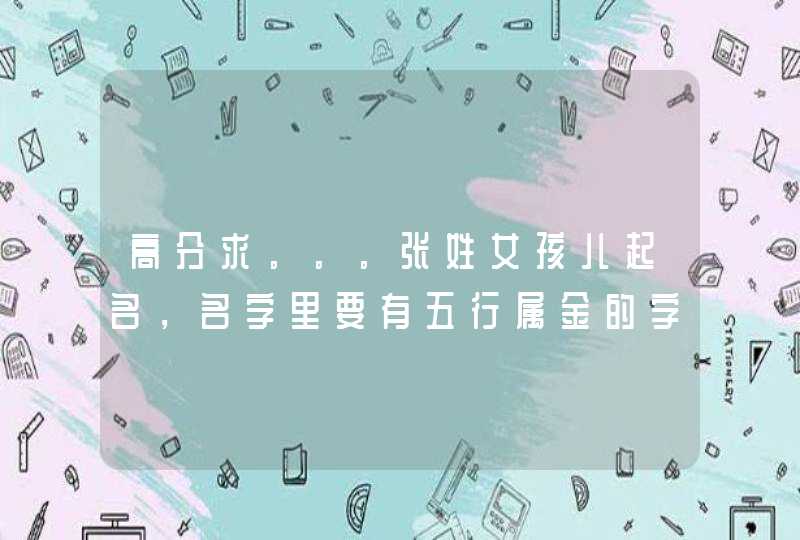 高分求。。。张姓女孩儿起名,名字里要有五行属金的字,名字要好听! 高分求。。。张姓女孩儿起名,名字里要有五行属金的字,名字要好听!