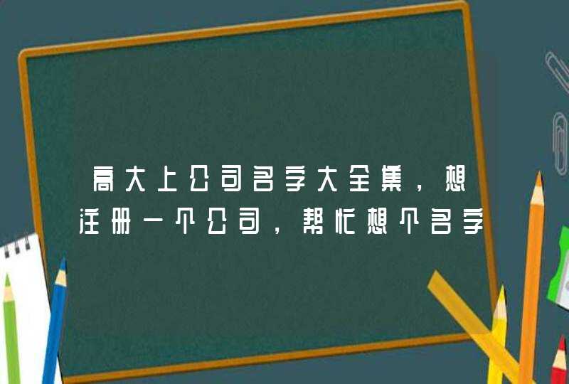 高大上公司名字大全集,想注册一个公司,帮忙想个名字,高大上就行 高大上公司名字大全集,想注册一个公司,帮忙想个名字,高大上就行