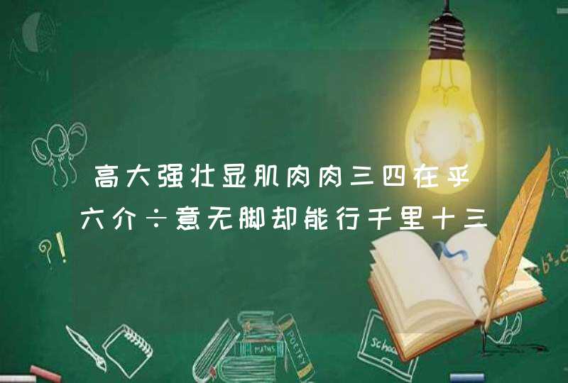 高大强壮显肌肉肉三四在乎六介÷意无脚却能行千里十三看成三十一打一生肖 高大强壮显肌肉肉三四在乎六介÷意无脚却能行千里十三看成三十一打一生肖