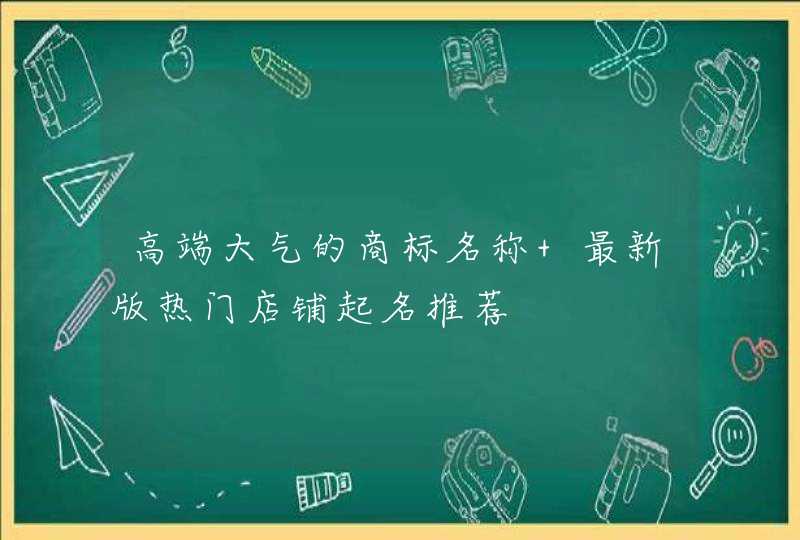 高端大气的商标名称 最新版热门店铺起名推荐 高端大气的商标名称 最新版热门店铺起名推荐