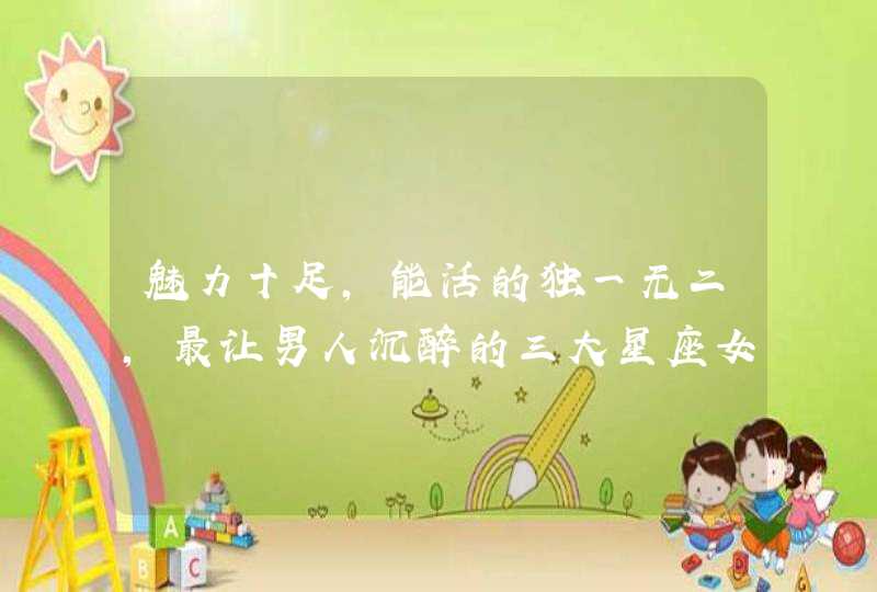 魅力十足,能活的独一无二,最让男人沉醉的三大星座女你知道吗? 魅力十足,能活的独一无二,最让男人沉醉的三大星座女你知道吗?