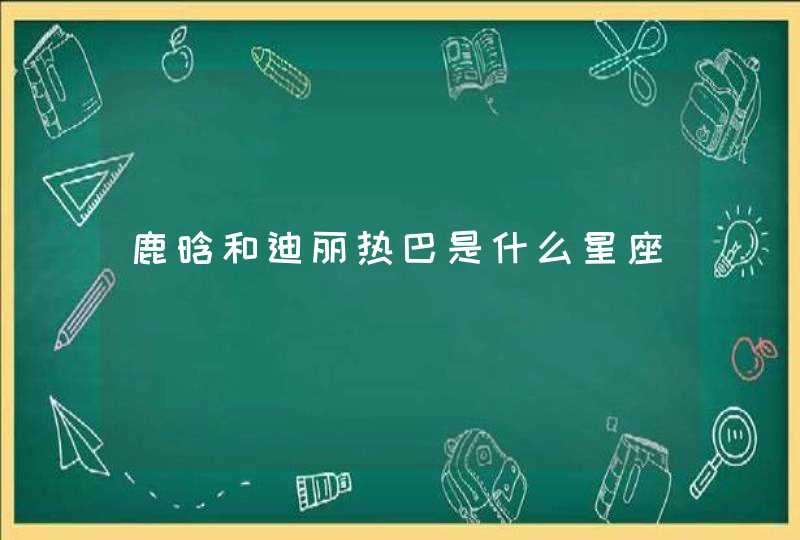 鹿晗和迪丽热巴是什么星座 鹿晗和迪丽热巴是什么星座