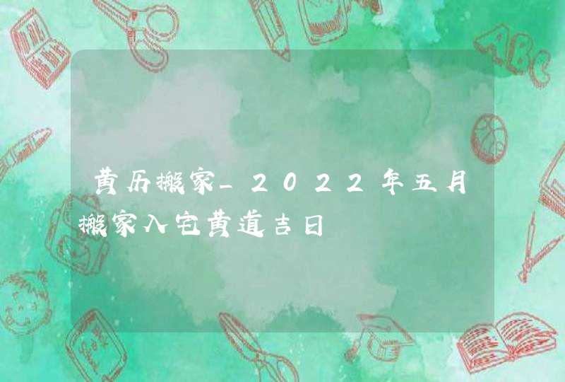 黄历搬家_2022年五月搬家入宅黄道吉日 黄历搬家_2022年五月搬家入宅黄道吉日