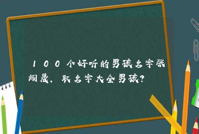 100个好听的男孩名字张翊晟,取名字大全男孩? 100个好听的男孩名字张翊晟,取名字大全男孩?