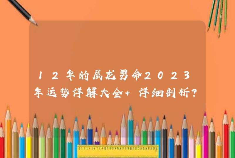 12年的属龙男命2023年运势详解大全 详细剖析? 12年的属龙男命2023年运势详解大全 详细剖析?