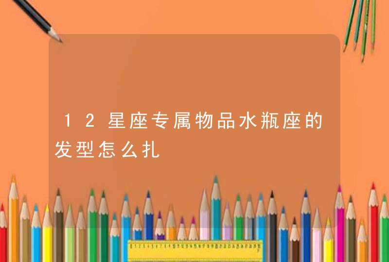 12星座专属物品水瓶座的发型怎么扎 12星座专属物品水瓶座的发型怎么扎