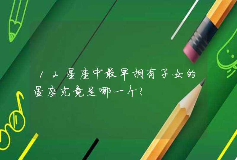 12星座中最早拥有子女的星座究竟是哪一个? 12星座中最早拥有子女的星座究竟是哪一个?