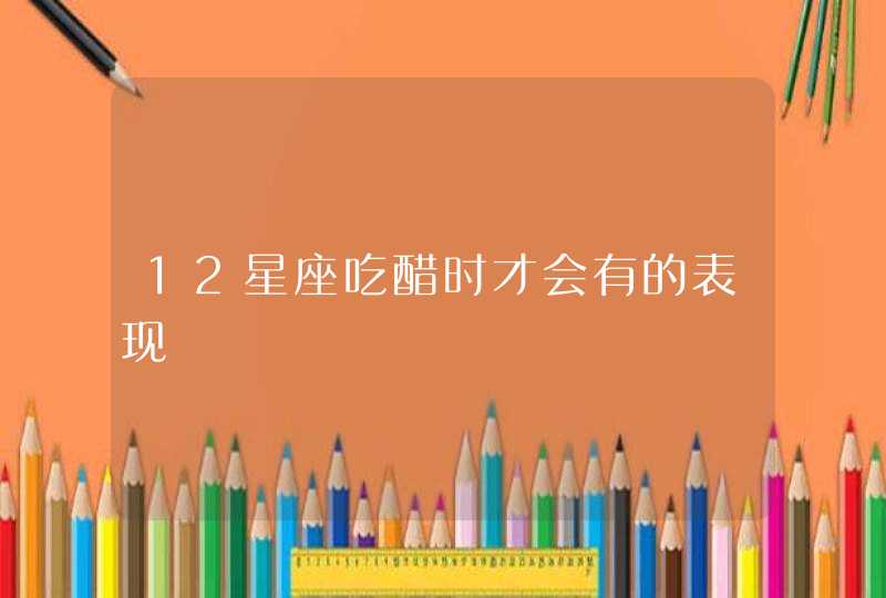 12星座吃醋时才会有的表现 12星座吃醋时才会有的表现