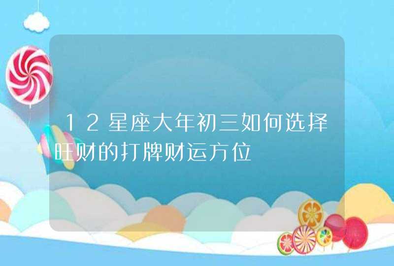 12星座大年初三如何选择旺财的打牌财运方位 12星座大年初三如何选择旺财的打牌财运方位