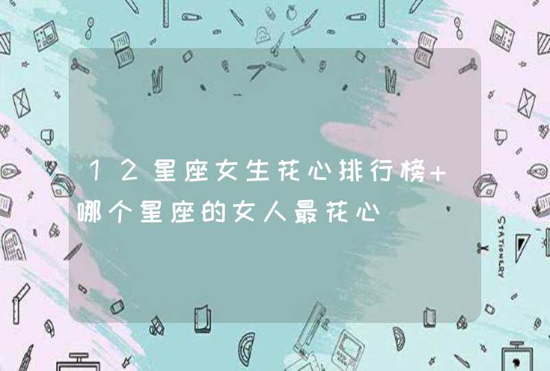 12星座女生花心排行榜 哪个星座的女人最花心 12星座女生花心排行榜 哪个星座的女人最花心