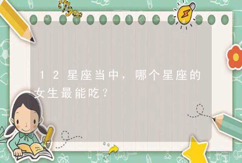 12星座当中,哪个星座的女生最能吃? 12星座当中,哪个星座的女生最能吃?