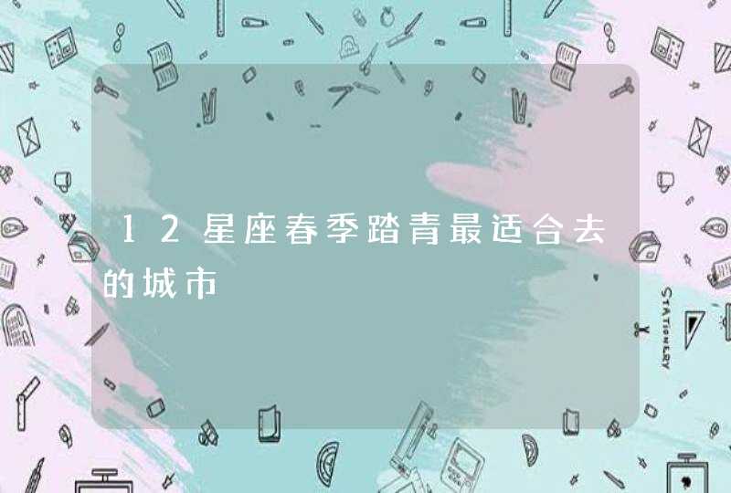 12星座春季踏青最适合去的城市 12星座春季踏青最适合去的城市