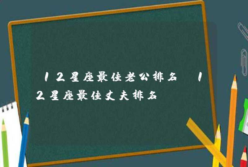 12星座最佳老公排名,12星座最佳丈夫排名 12星座最佳老公排名,12星座最佳丈夫排名