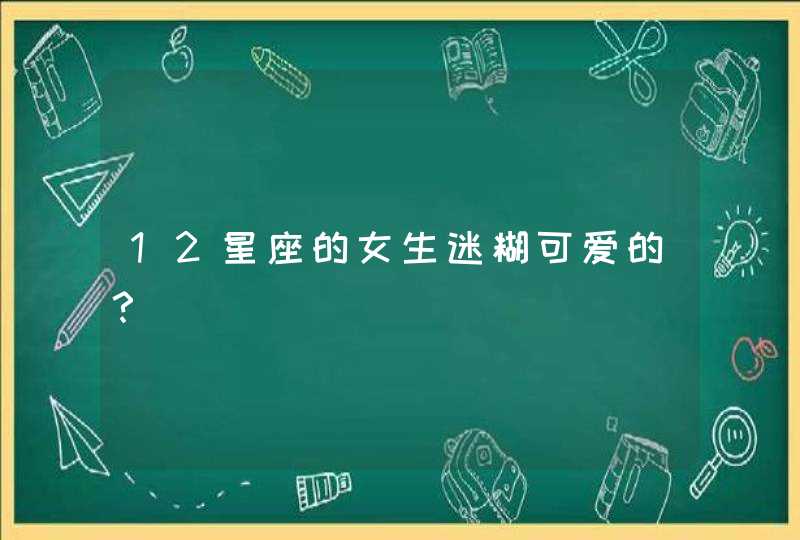 12星座的女生迷糊可爱的? 12星座的女生迷糊可爱的?