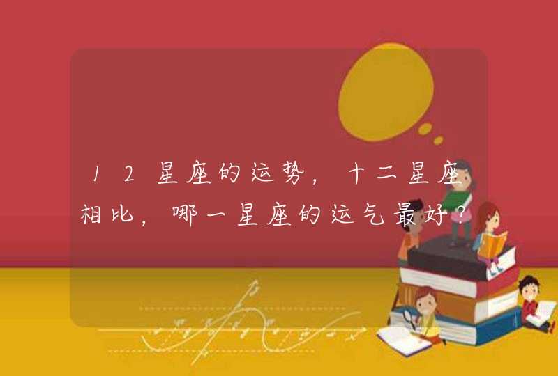 12星座的运势,十二星座相比,哪一星座的运气最好? 12星座的运势,十二星座相比,哪一星座的运气最好?