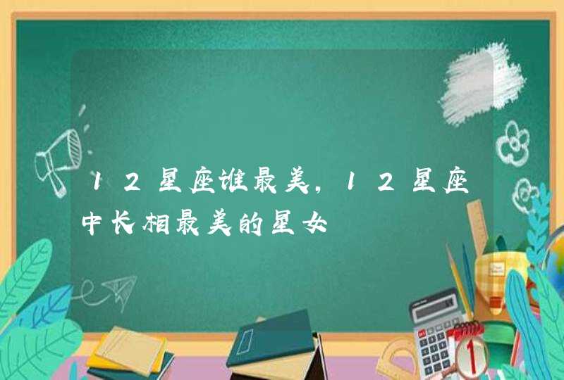 12星座谁最美,12星座中长相最美的星女 12星座谁最美,12星座中长相最美的星女