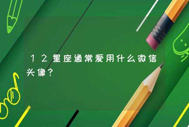 12星座通常爱用什么微信头像? 12星座通常爱用什么微信头像?