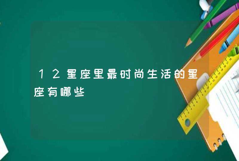 12星座里最时尚生活的星座有哪些 12星座里最时尚生活的星座有哪些