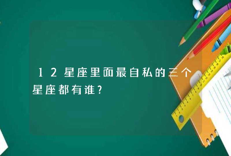 12星座里面最自私的三个星座都有谁? 12星座里面最自私的三个星座都有谁?