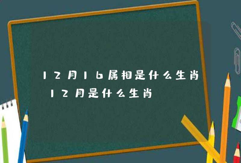 12月16属相是什么生肖,12月是什么生肖 12月16属相是什么生肖,12月是什么生肖