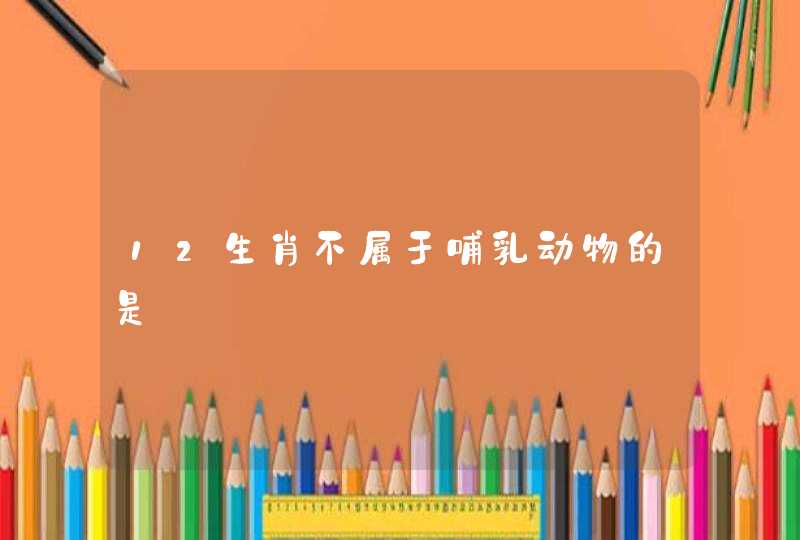 12生肖不属于哺乳动物的是 12生肖不属于哺乳动物的是