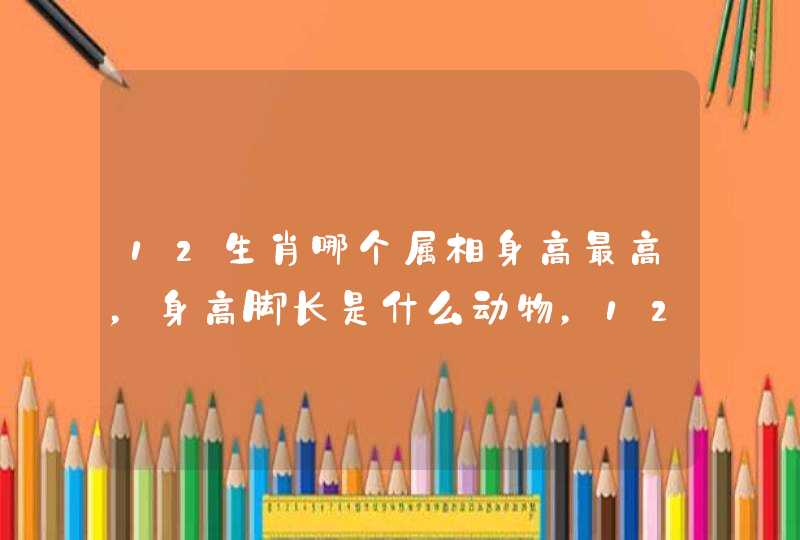 12生肖哪个属相身高最高,身高脚长是什么动物,12生肖 12生肖哪个属相身高最高,身高脚长是什么动物,12生肖