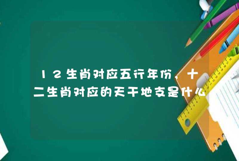 12生肖对应五行年份,十二生肖对应的天干地支是什么 12生肖对应五行年份,十二生肖对应的天干地支是什么