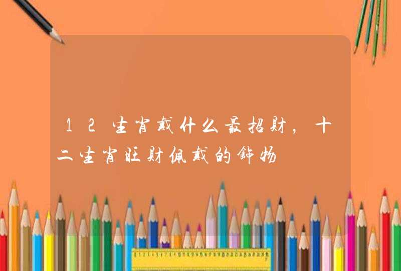12生肖戴什么最招财,十二生肖旺财佩戴的饰物 12生肖戴什么最招财,十二生肖旺财佩戴的饰物