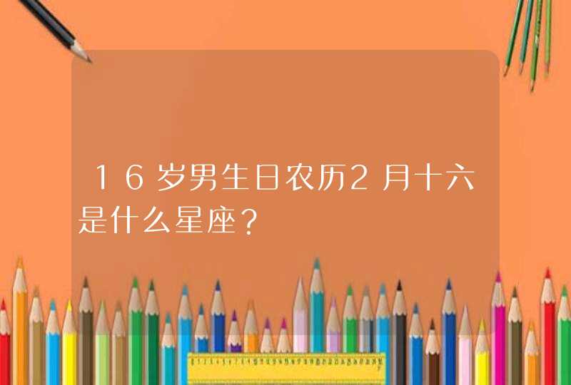 16岁男生日农历2月十六是什么星座? 16岁男生日农历2月十六是什么星座?